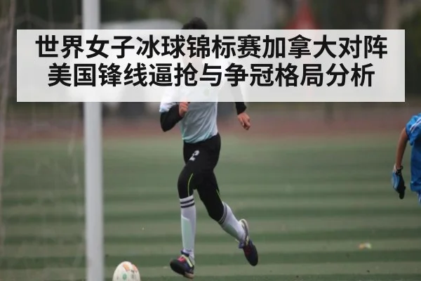 世界女子冰球锦标赛加拿大对阵美国锋线逼抢与争冠格局分析