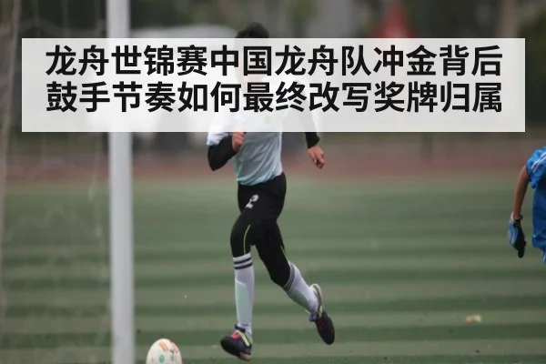 龙舟世锦赛中国龙舟队冲金背后鼓手节奏如何最终改写奖牌归属