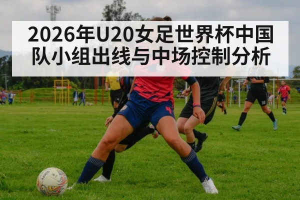 2026年U20女足世界杯中国队小组出线与中场控制分析